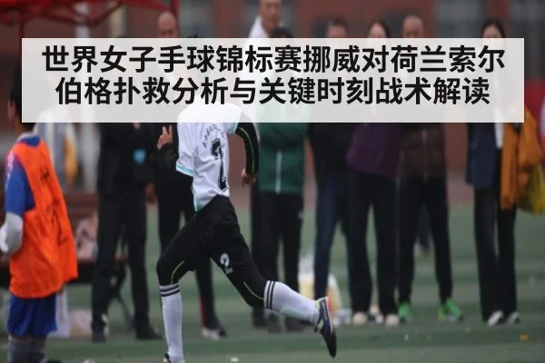 世界女子手球锦标赛挪威对荷兰索尔伯格扑救分析与关键时刻战术解读